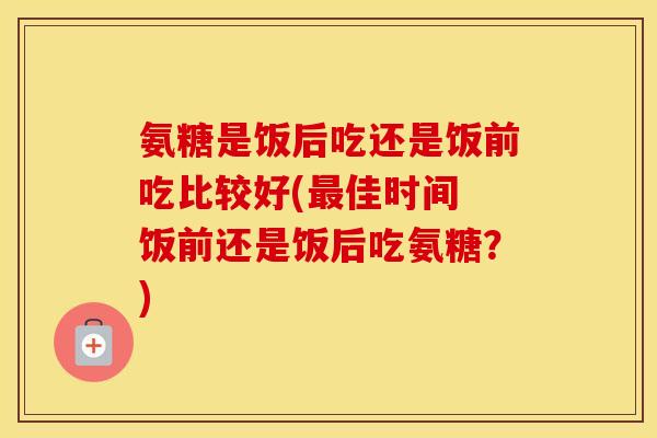 氨糖是饭后吃还是饭前吃比较好(佳时间 饭前还是饭后吃氨糖？)