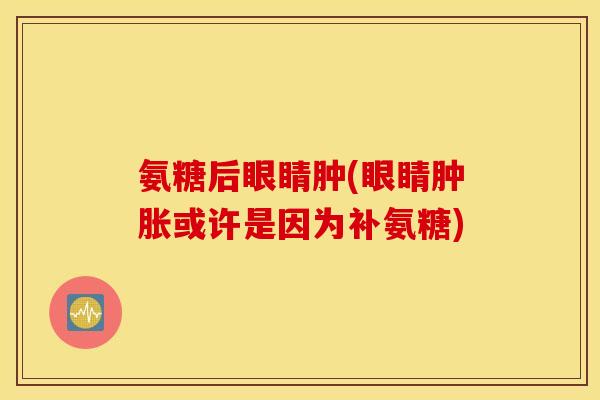 氨糖后眼睛肿(眼睛或许是因为补氨糖) 氨糖后眼睛肿(眼睛或许是因为补氨糖)