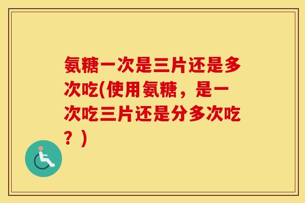 氨糖一次是三片还是多次吃(使用氨糖，是一次吃三片还是分多次吃？)