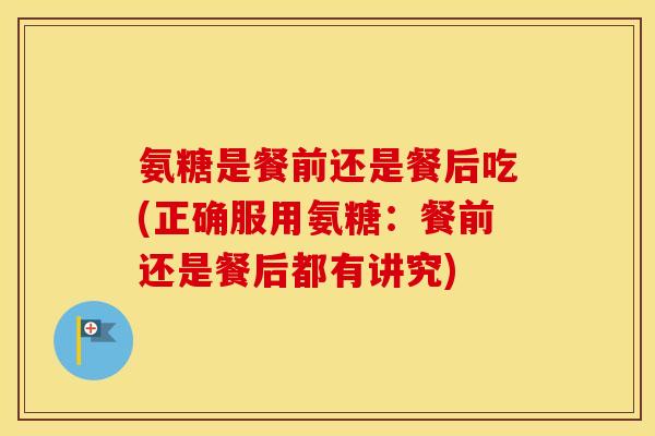 氨糖是餐前还是餐后吃(正确服用氨糖：餐前还是餐后都有讲究)