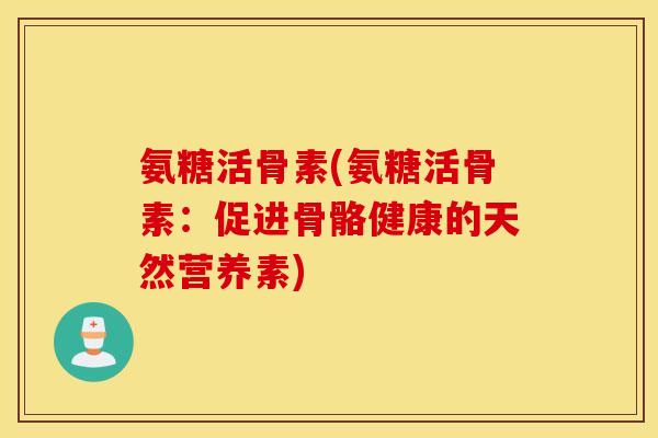 氨糖活骨素(氨糖活骨素:促进骨骼健康的天然营养素) 氨糖活骨素(氨糖活骨素:促进骨骼健康的天然营养素)