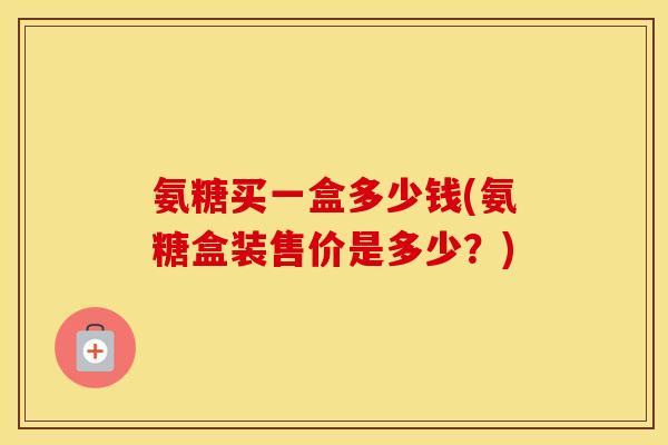 氨糖买一盒多少钱(氨糖盒装售价是多少？)
