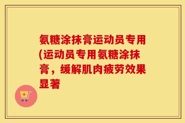 氨糖涂抹膏运动员专用(运动员专用氨糖涂抹膏，缓解肌肉疲劳效果显著