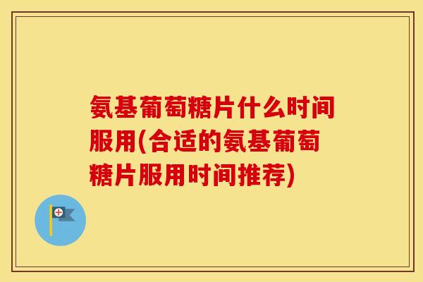 氨基葡萄糖片什么时间服用(合适的氨基葡萄糖片服用时间推荐)