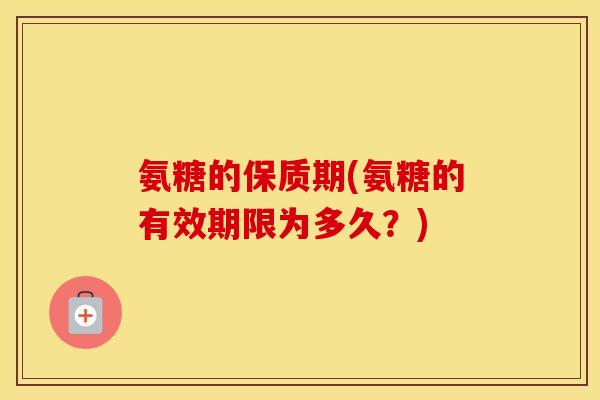 氨糖的保质期(氨糖的有效期限为多久？)