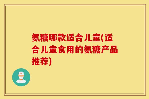 氨糖哪款适合儿童(适合儿童食用的氨糖产品推荐) 氨糖哪款适合儿童(适合儿童食用的氨糖产品推荐)