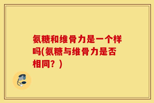 氨糖和维骨力是一个样吗(氨糖与维骨力是否相同?) 氨糖和维骨力是一个样吗(氨糖与维骨力是否相同?)