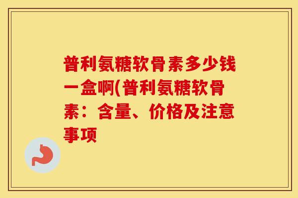 普利氨糖软骨素多少钱一盒啊(普利氨糖软骨素：含量、价格及注意事项