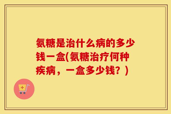 氨糖是什么的多少钱一盒(氨糖何种，一盒多少钱？)