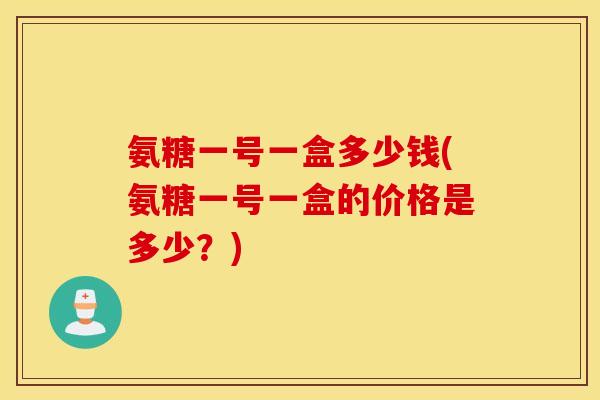 氨糖一号一盒多少钱(氨糖一号一盒的价格是多少?) 氨糖一号一盒多少钱(氨糖一号一盒的价格是多少?)