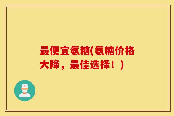 便宜氨糖(氨糖价格大降，佳选择！)