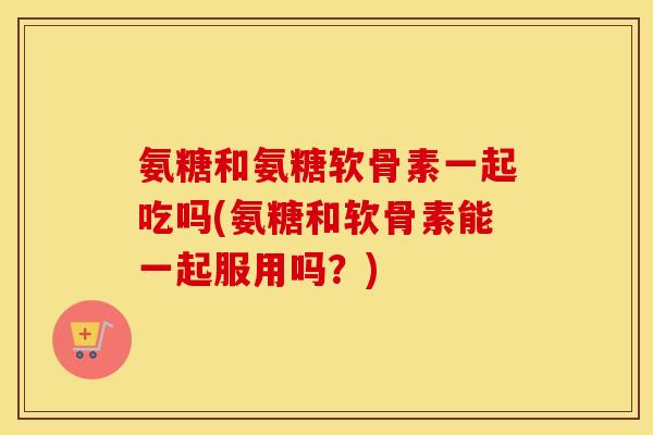 氨糖和氨糖软骨素一起吃吗(氨糖和软骨素能一起服用吗?) 氨糖和氨糖软骨素一起吃吗(氨糖和软骨素能一起服用吗?)