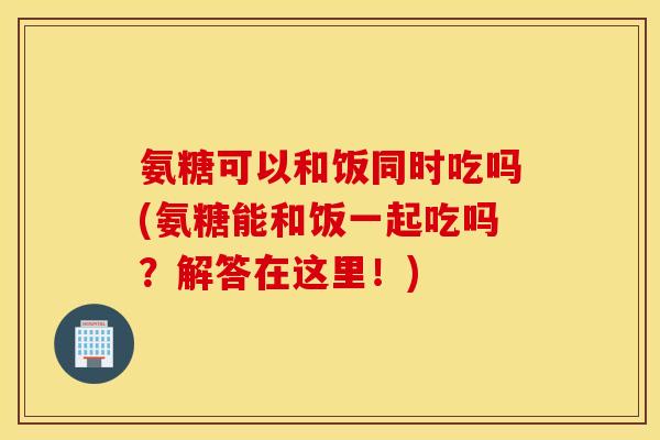 氨糖可以和饭同时吃吗(氨糖能和饭一起吃吗？解答在这里！)