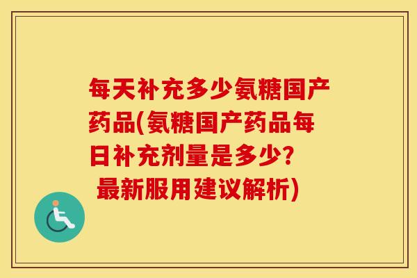 每天补充多少氨糖国产药品(氨糖国产药品每日补充剂量是多少? 新服用建议解析) 每天补充多少氨糖国产药品(氨糖国产药品每日补充剂量是多少? 新服用建议解析)