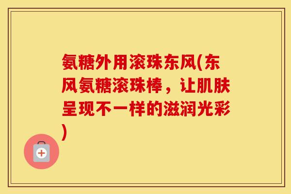 氨糖外用滚珠东风(东风氨糖滚珠棒,让呈现不一样的滋润光彩) 氨糖外用滚珠东风(东风氨糖滚珠棒,让呈现不一样的滋润光彩)