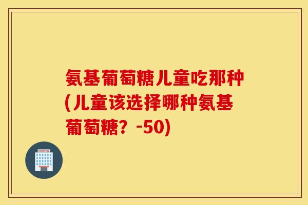 氨基葡萄糖儿童吃那种(儿童该选择哪种氨基葡萄糖?-50) 氨基葡萄糖儿童吃那种(儿童该选择哪种氨基葡萄糖?-50)