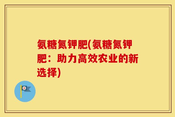氨糖氮钾肥(氨糖氮钾肥：助力高效农业的新选择)