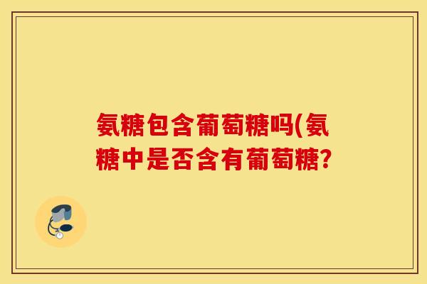 氨糖包含葡萄糖吗(氨糖中是否含有葡萄糖? 氨糖包含葡萄糖吗(氨糖中是否含有葡萄糖?