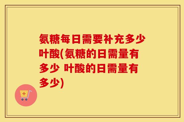 氨糖每日需要补充多少叶酸(氨糖的日需量有多少 叶酸的日需量有多少) 氨糖每日需要补充多少叶酸(氨糖的日需量有多少 叶酸的日需量有多少)