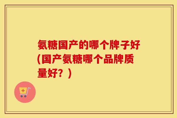 氨糖国产的哪个牌子好(国产氨糖哪个品牌质量好?) 氨糖国产的哪个牌子好(国产氨糖哪个品牌质量好?)