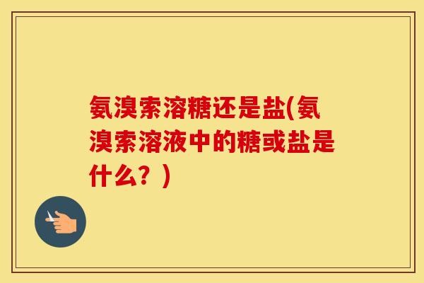 氨溴索溶糖还是盐(氨溴索溶液中的糖或盐是什么？)