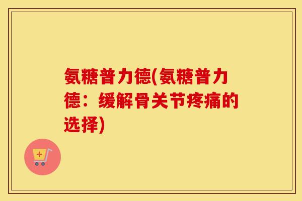 氨糖普力德(氨糖普力德:缓解骨关节的选择) 氨糖普力德(氨糖普力德:缓解骨关节的选择)