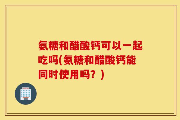 氨糖和醋酸钙可以一起吃吗(氨糖和醋酸钙能同时使用吗?) 氨糖和醋酸钙可以一起吃吗(氨糖和醋酸钙能同时使用吗?)