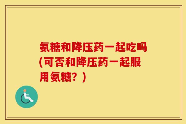 氨糖和药一起吃吗(可否和药一起服用氨糖?) 氨糖和药一起吃吗(可否和药一起服用氨糖?)