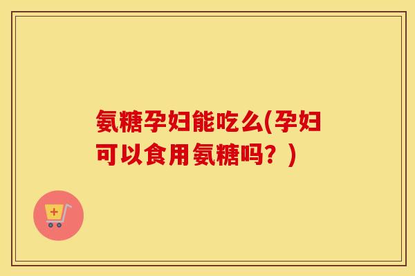 氨糖孕妇能吃么(孕妇可以食用氨糖吗？)