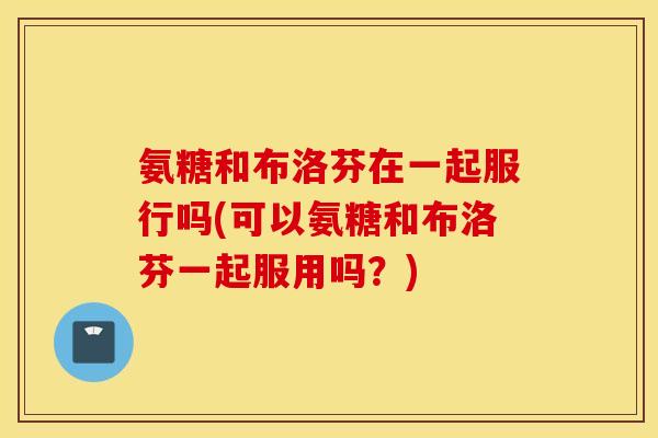 氨糖和布洛芬在一起服行吗(可以氨糖和布洛芬一起服用吗？)