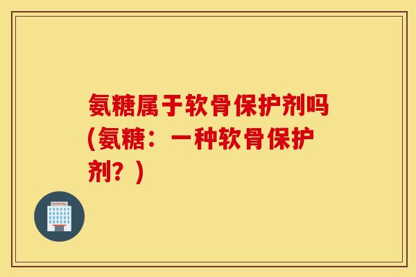 氨糖属于软骨保护剂吗(氨糖:一种软骨保护剂?) 氨糖属于软骨保护剂吗(氨糖:一种软骨保护剂?)