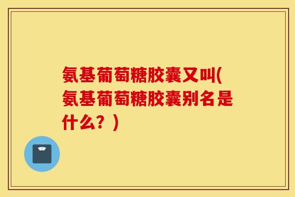 氨基葡萄糖胶囊又叫(氨基葡萄糖胶囊别名是什么？)
