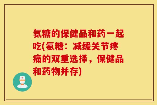 氨糖的保健品和药一起吃(氨糖:减缓关节的双重选择,保健品和并存) 氨糖的保健品和药一起吃(氨糖:减缓关节的双重选择,保健品和并存)