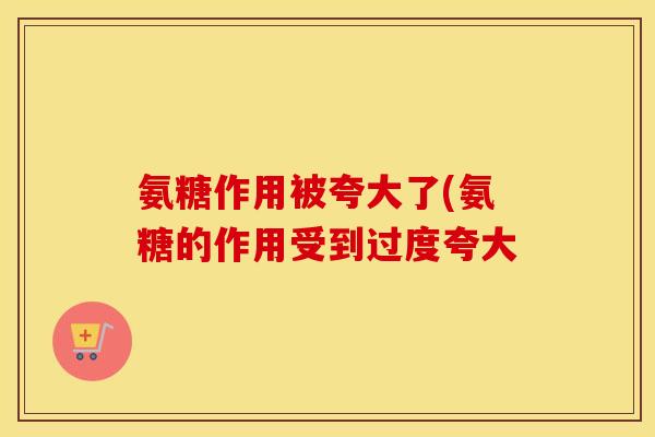 氨糖作用被夸大了(氨糖的作用受到过度夸大 氨糖作用被夸大了(氨糖的作用受到过度夸大