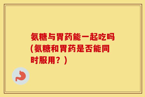 氨糖与胃药能一起吃吗(氨糖和胃药是否能同时服用？)