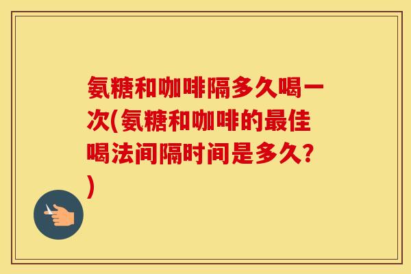 氨糖和咖啡隔多久喝一次(氨糖和咖啡的佳喝法间隔时间是多久？)