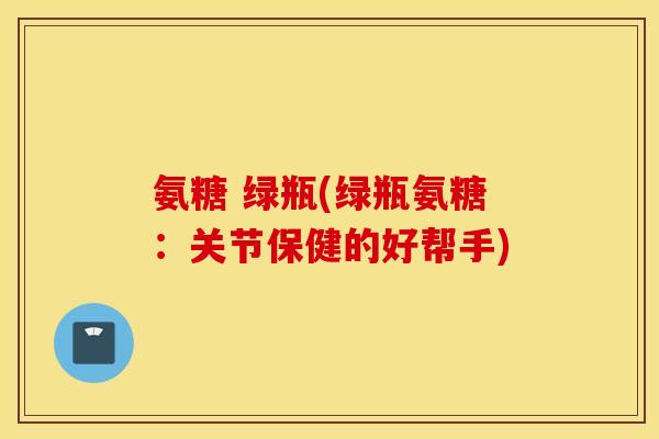 氨糖 绿瓶(绿瓶氨糖:关节保健的好帮手) 氨糖 绿瓶(绿瓶氨糖:关节保健的好帮手)