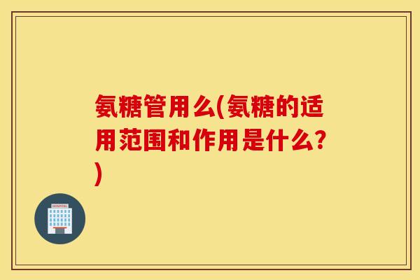 氨糖管用么(氨糖的适用范围和作用是什么?) 氨糖管用么(氨糖的适用范围和作用是什么?)