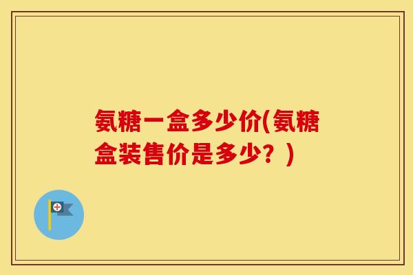 氨糖一盒多少价(氨糖盒装售价是多少?) 氨糖一盒多少价(氨糖盒装售价是多少?)
