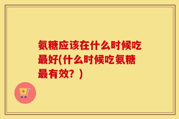 氨糖应该在什么时候吃好(什么时候吃氨糖有效？)