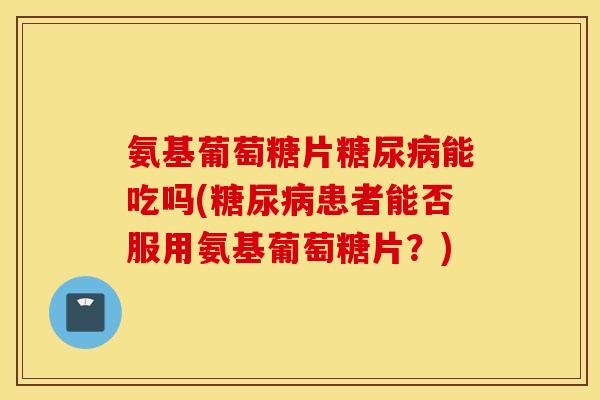 氨基葡萄糖片能吃吗(患者能否服用氨基葡萄糖片？)
