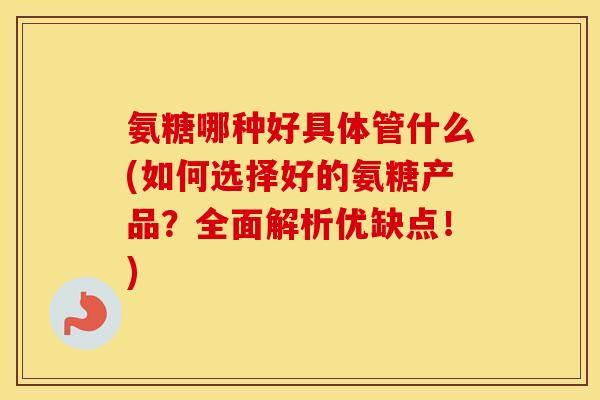 氨糖哪种好具体管什么(如何选择好的氨糖产品？全面解析优缺点！)