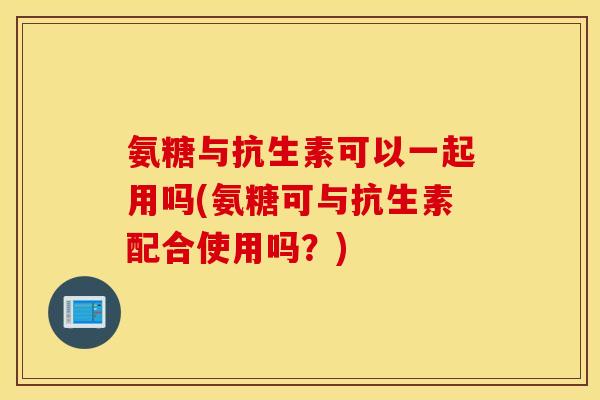 氨糖与抗生素可以一起用吗(氨糖可与抗生素配合使用吗?) 氨糖与抗生素可以一起用吗(氨糖可与抗生素配合使用吗?)