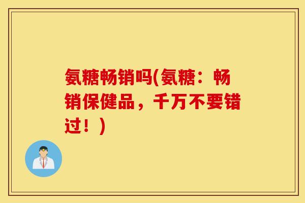氨糖畅销吗(氨糖:畅销保健品,千万不要错过!) 氨糖畅销吗(氨糖:畅销保健品,千万不要错过!)