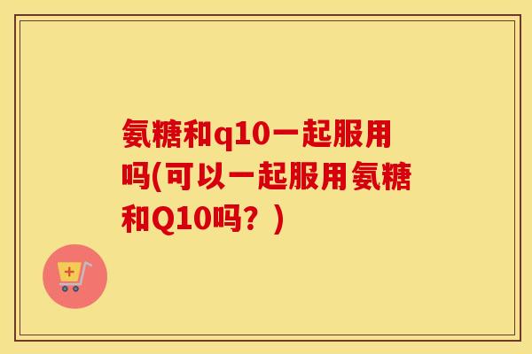 氨糖和q10一起服用吗(可以一起服用氨糖和Q10吗?) 氨糖和q10一起服用吗(可以一起服用氨糖和Q10吗?)