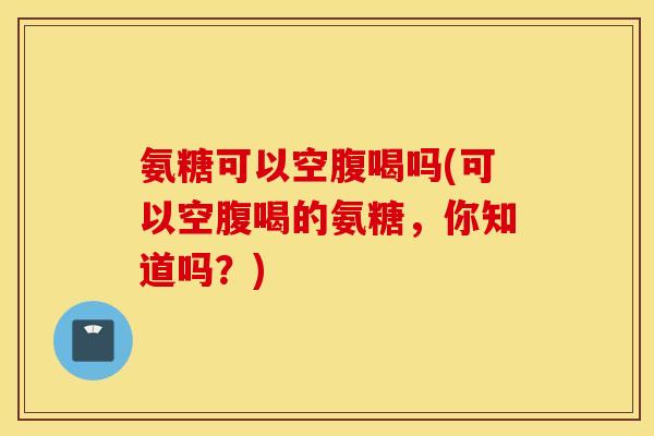 氨糖可以空腹喝吗(可以空腹喝的氨糖,你知道吗?) 氨糖可以空腹喝吗(可以空腹喝的氨糖,你知道吗?)