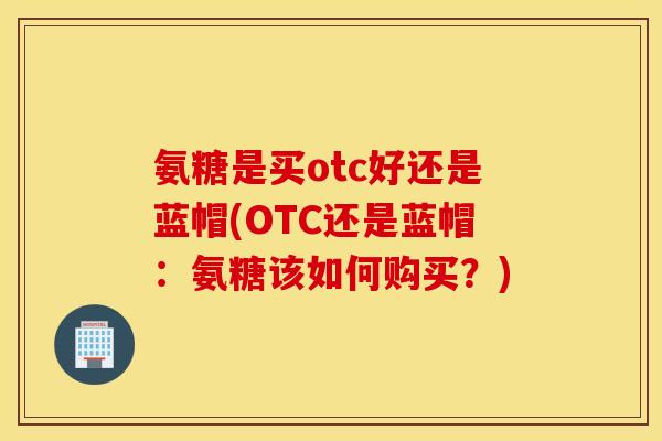 氨糖是买otc好还是蓝帽(OTC还是蓝帽：氨糖该如何购买？)