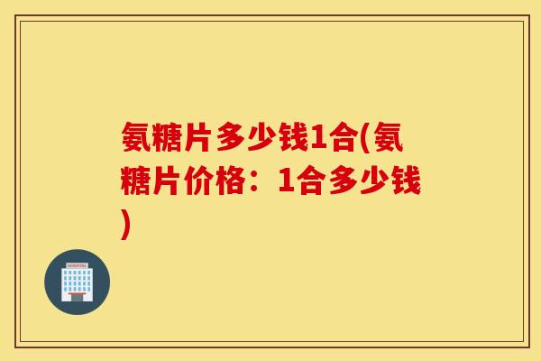 氨糖片多少钱1合(氨糖片价格:1合多少钱) 氨糖片多少钱1合(氨糖片价格:1合多少钱)