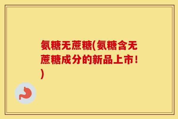 氨糖无蔗糖(氨糖含无蔗糖成分的新品上市!) 氨糖无蔗糖(氨糖含无蔗糖成分的新品上市!)
