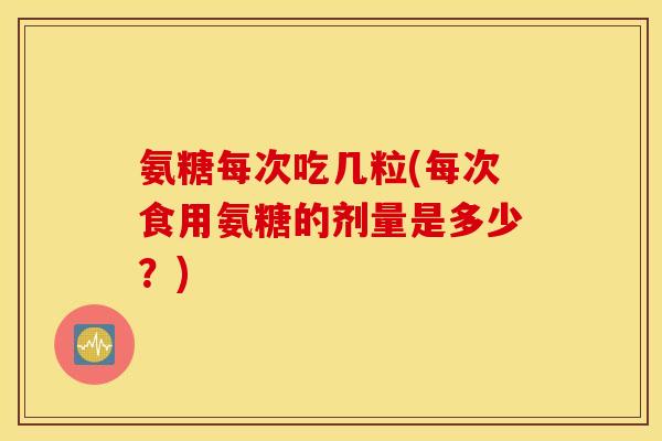 氨糖每次吃几粒(每次食用氨糖的剂量是多少?) 氨糖每次吃几粒(每次食用氨糖的剂量是多少?)